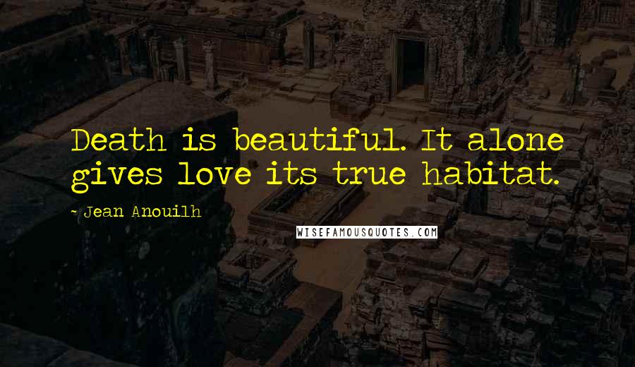 Jean Anouilh Quotes: Death is beautiful. It alone gives love its true habitat.