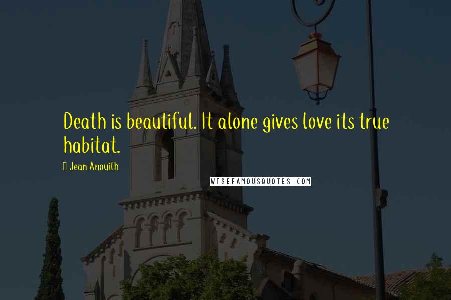 Jean Anouilh Quotes: Death is beautiful. It alone gives love its true habitat.