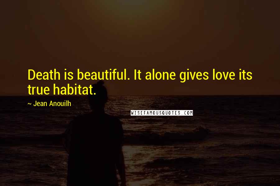 Jean Anouilh Quotes: Death is beautiful. It alone gives love its true habitat.