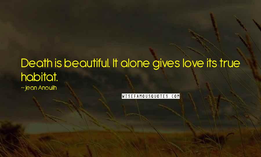 Jean Anouilh Quotes: Death is beautiful. It alone gives love its true habitat.