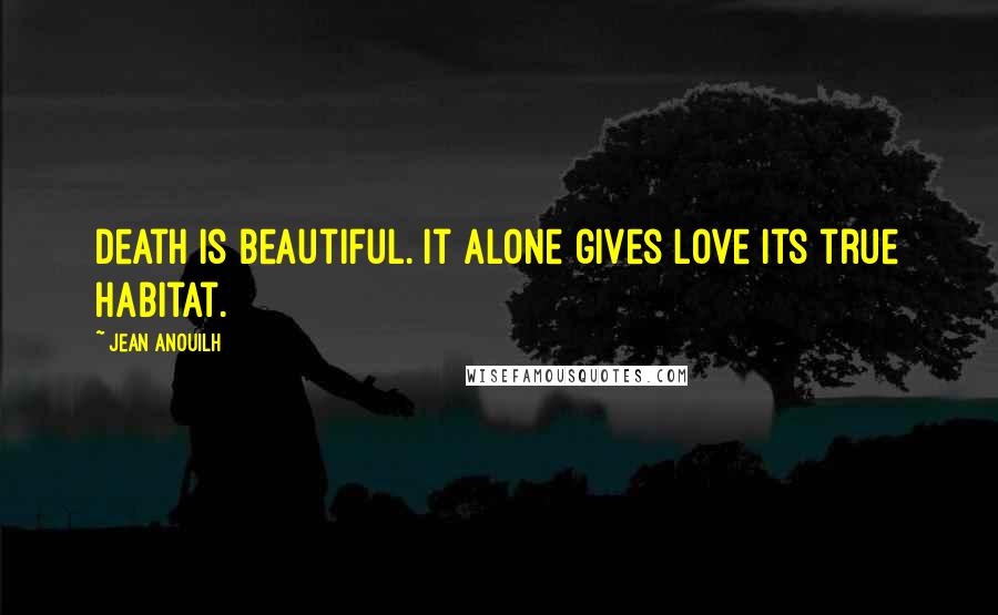 Jean Anouilh Quotes: Death is beautiful. It alone gives love its true habitat.