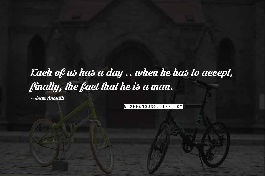 Jean Anouilh Quotes: Each of us has a day .. when he has to accept, finally, the fact that he is a man.