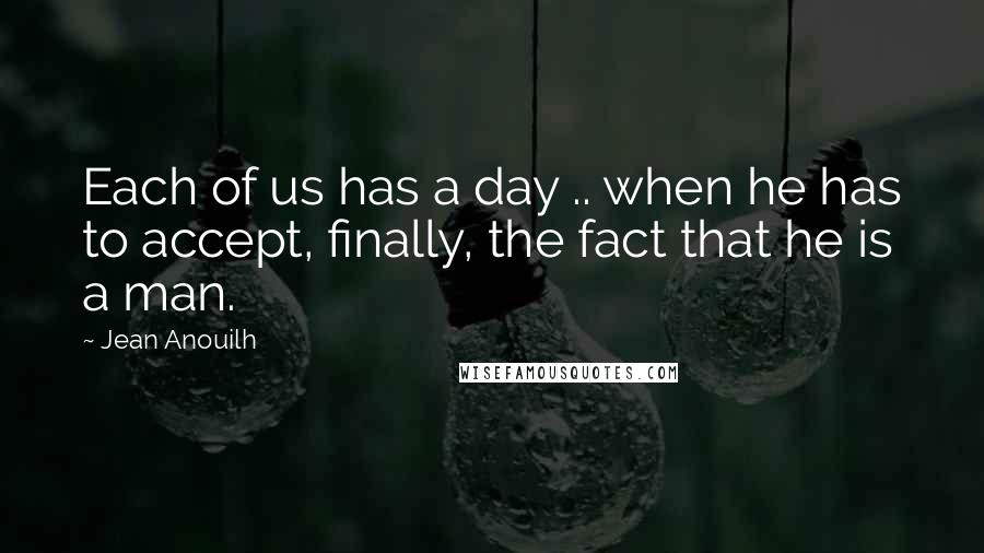 Jean Anouilh Quotes: Each of us has a day .. when he has to accept, finally, the fact that he is a man.