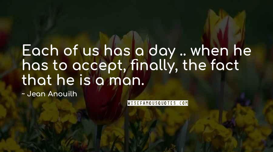 Jean Anouilh Quotes: Each of us has a day .. when he has to accept, finally, the fact that he is a man.