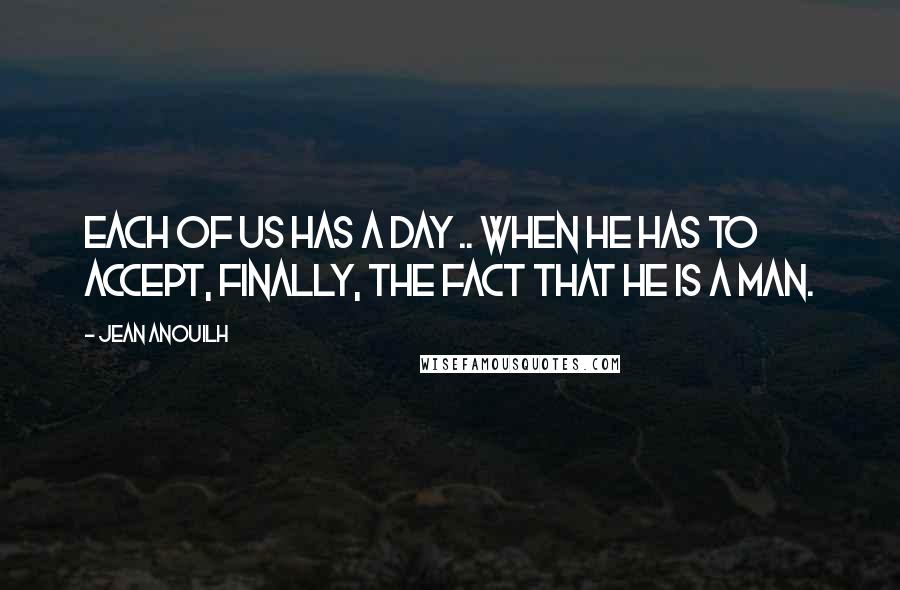 Jean Anouilh Quotes: Each of us has a day .. when he has to accept, finally, the fact that he is a man.