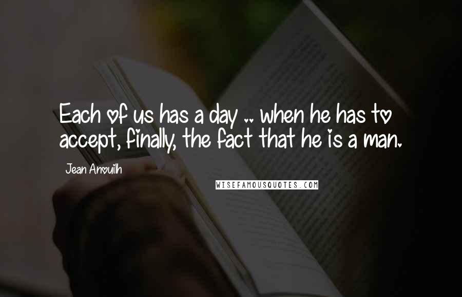 Jean Anouilh Quotes: Each of us has a day .. when he has to accept, finally, the fact that he is a man.