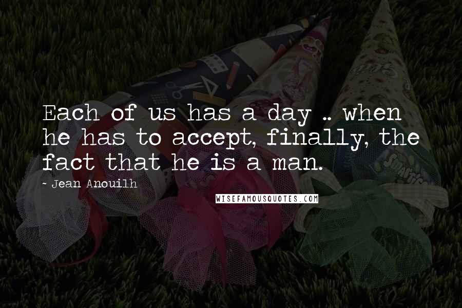 Jean Anouilh Quotes: Each of us has a day .. when he has to accept, finally, the fact that he is a man.