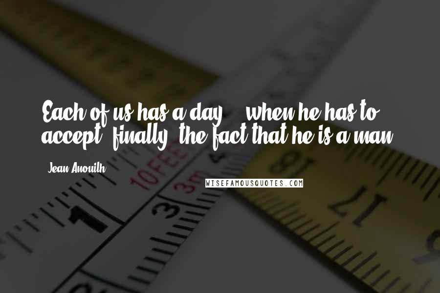 Jean Anouilh Quotes: Each of us has a day .. when he has to accept, finally, the fact that he is a man.