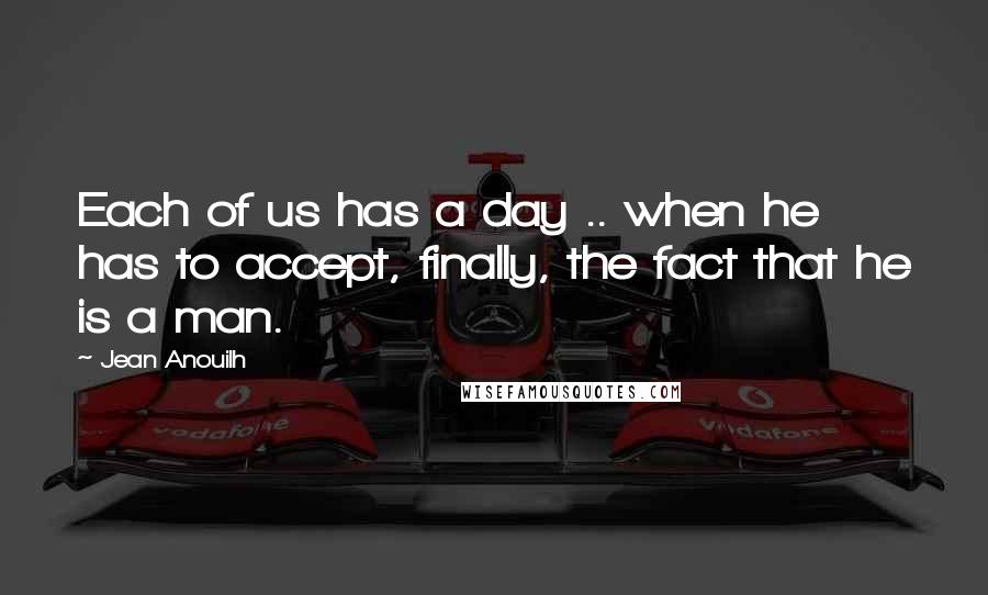 Jean Anouilh Quotes: Each of us has a day .. when he has to accept, finally, the fact that he is a man.