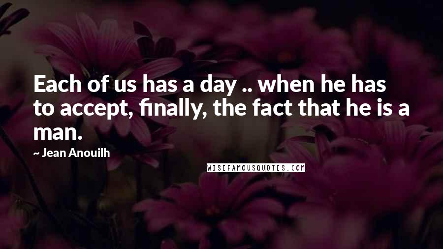 Jean Anouilh Quotes: Each of us has a day .. when he has to accept, finally, the fact that he is a man.