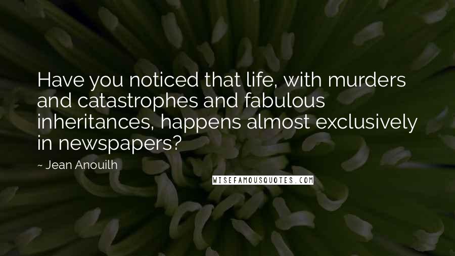 Jean Anouilh Quotes: Have you noticed that life, with murders and catastrophes and fabulous inheritances, happens almost exclusively in newspapers?