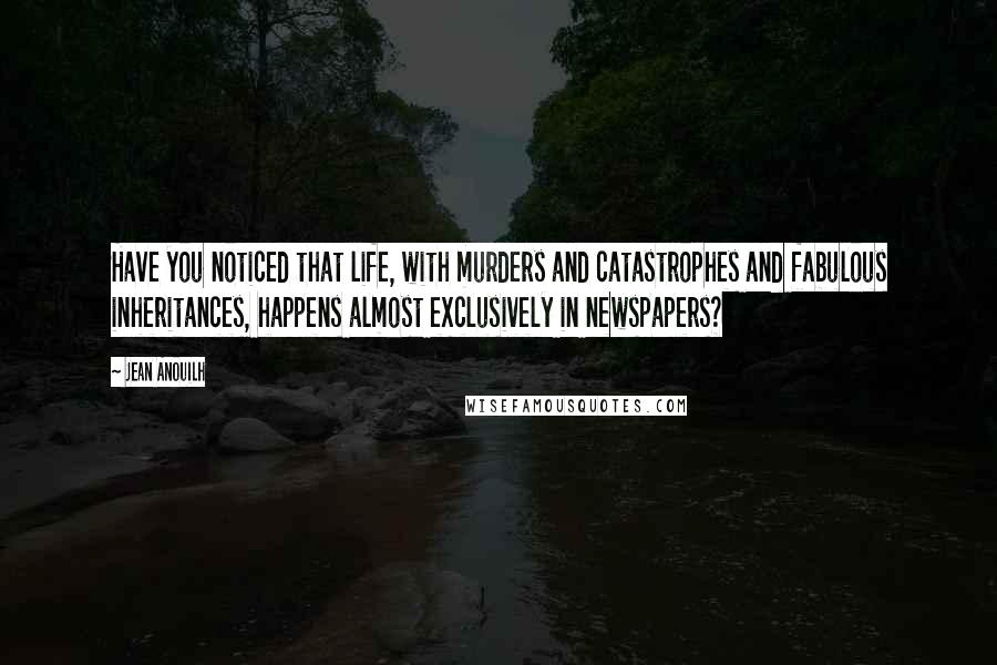 Jean Anouilh Quotes: Have you noticed that life, with murders and catastrophes and fabulous inheritances, happens almost exclusively in newspapers?