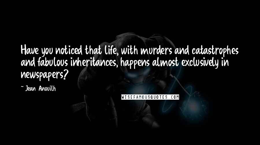 Jean Anouilh Quotes: Have you noticed that life, with murders and catastrophes and fabulous inheritances, happens almost exclusively in newspapers?