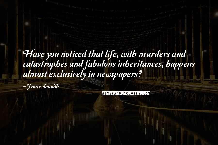 Jean Anouilh Quotes: Have you noticed that life, with murders and catastrophes and fabulous inheritances, happens almost exclusively in newspapers?