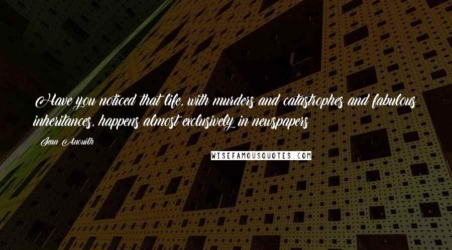 Jean Anouilh Quotes: Have you noticed that life, with murders and catastrophes and fabulous inheritances, happens almost exclusively in newspapers?