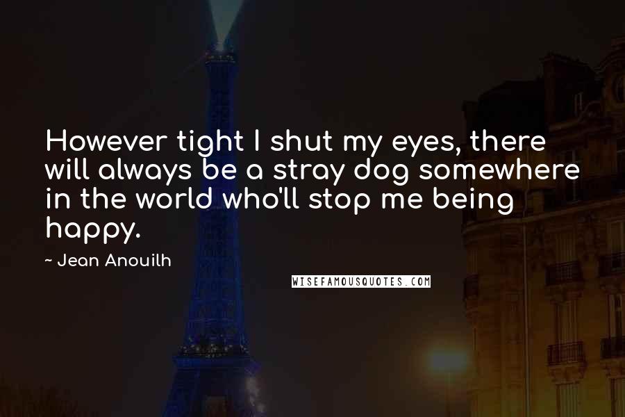 Jean Anouilh Quotes: However tight I shut my eyes, there will always be a stray dog somewhere in the world who'll stop me being happy.