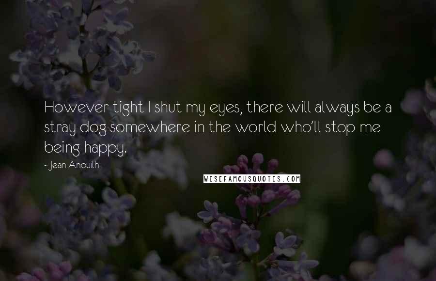 Jean Anouilh Quotes: However tight I shut my eyes, there will always be a stray dog somewhere in the world who'll stop me being happy.