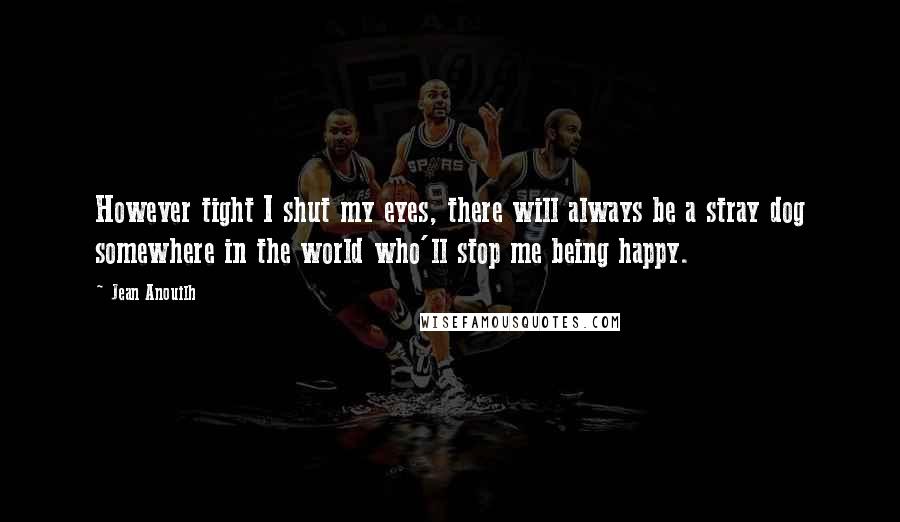 Jean Anouilh Quotes: However tight I shut my eyes, there will always be a stray dog somewhere in the world who'll stop me being happy.