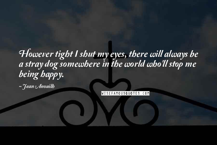 Jean Anouilh Quotes: However tight I shut my eyes, there will always be a stray dog somewhere in the world who'll stop me being happy.