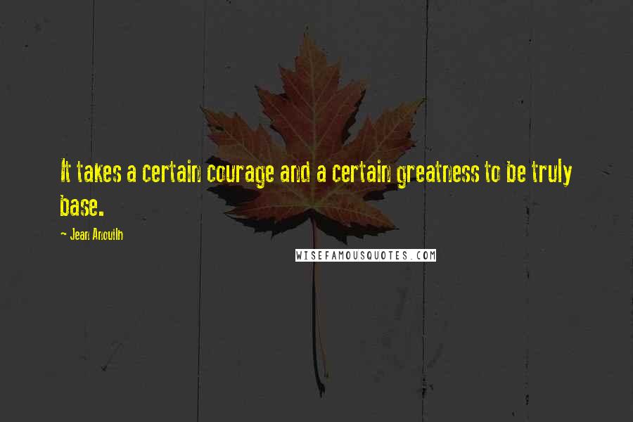 Jean Anouilh Quotes: It takes a certain courage and a certain greatness to be truly base.