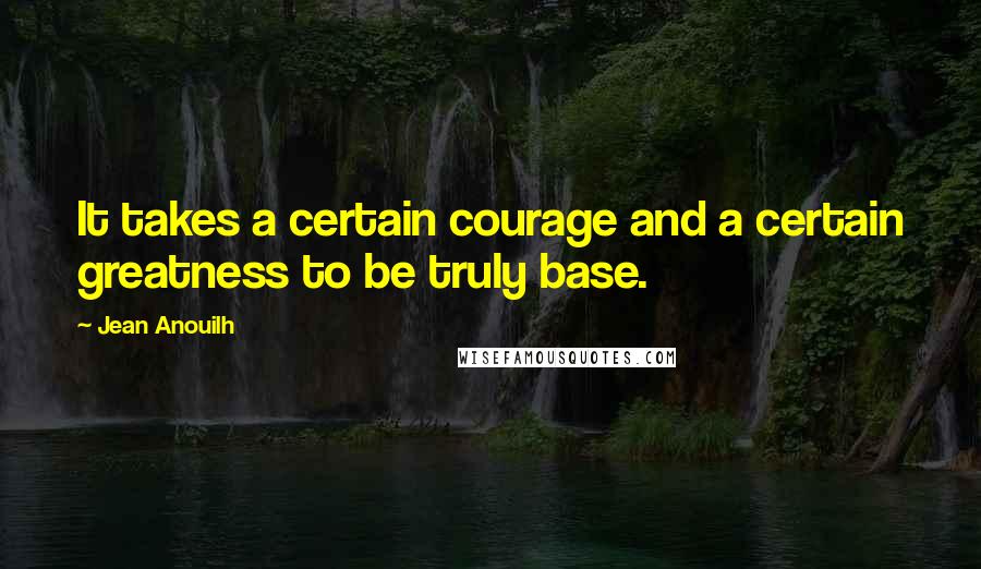 Jean Anouilh Quotes: It takes a certain courage and a certain greatness to be truly base.