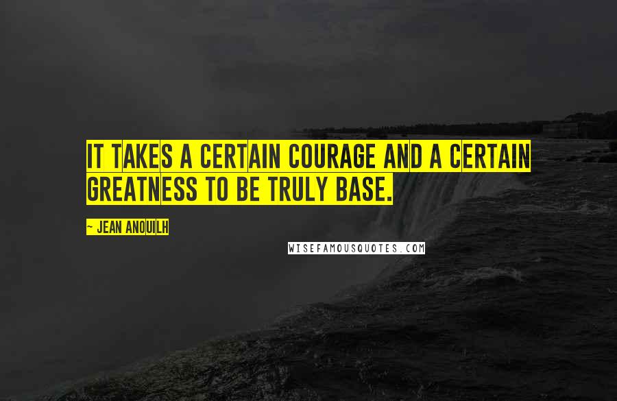 Jean Anouilh Quotes: It takes a certain courage and a certain greatness to be truly base.