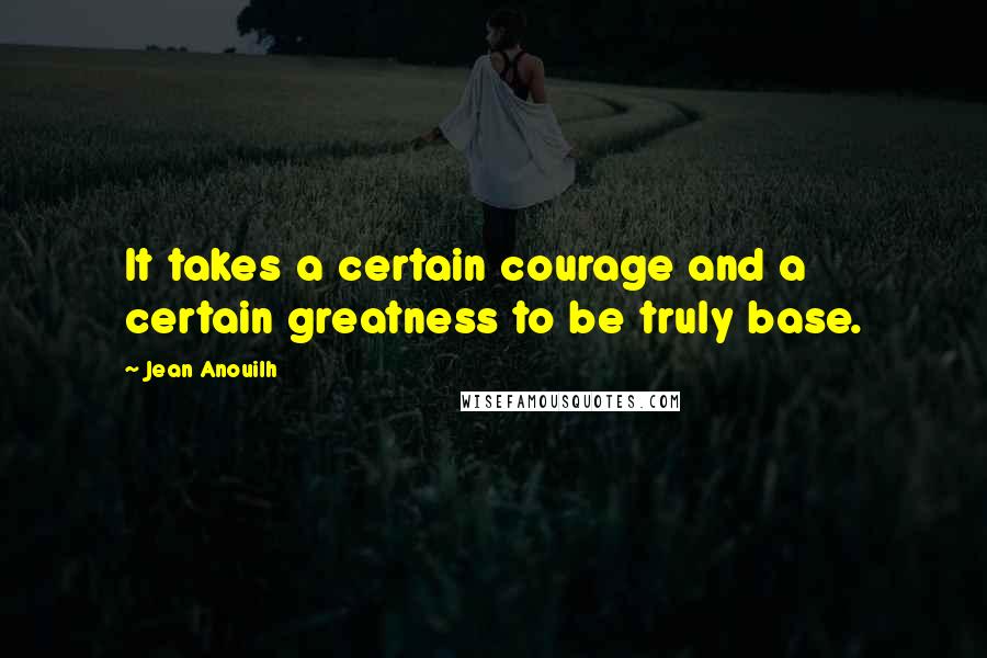 Jean Anouilh Quotes: It takes a certain courage and a certain greatness to be truly base.