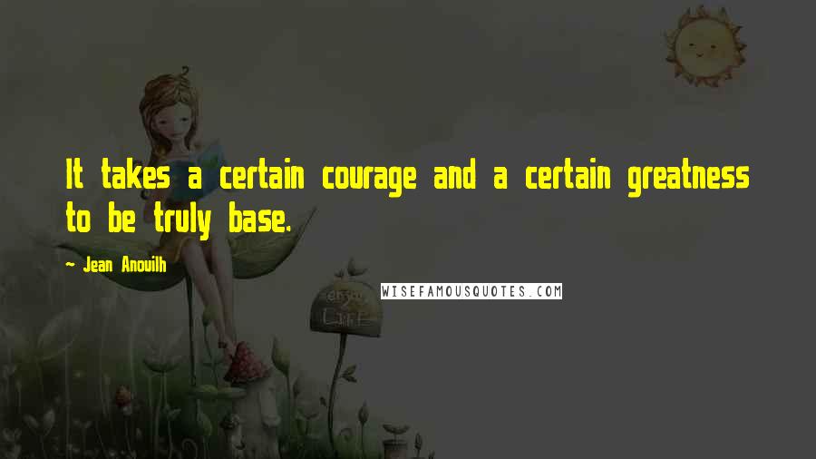 Jean Anouilh Quotes: It takes a certain courage and a certain greatness to be truly base.