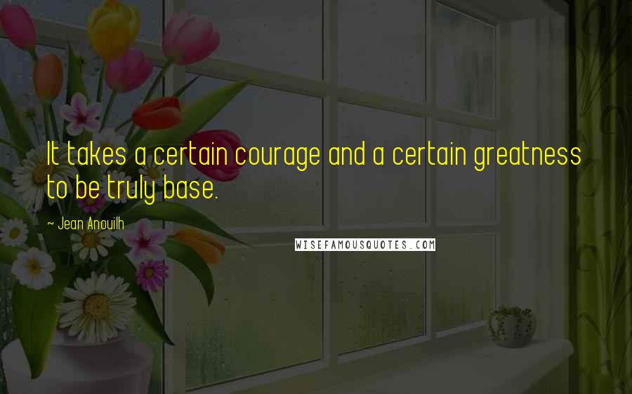 Jean Anouilh Quotes: It takes a certain courage and a certain greatness to be truly base.