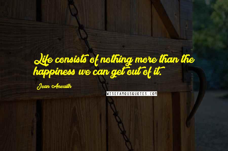 Jean Anouilh Quotes: Life consists of nothing more than the happiness we can get out of it.