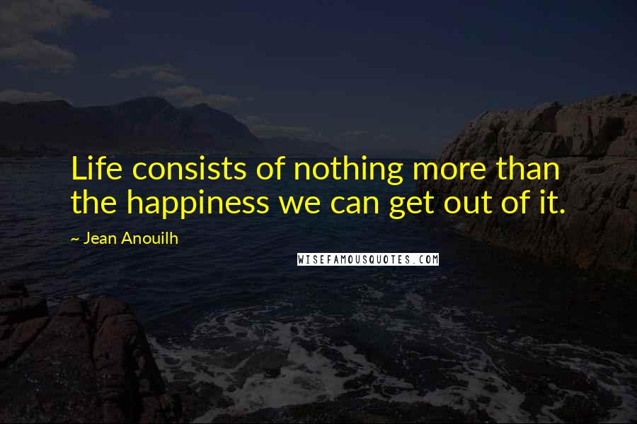 Jean Anouilh Quotes: Life consists of nothing more than the happiness we can get out of it.