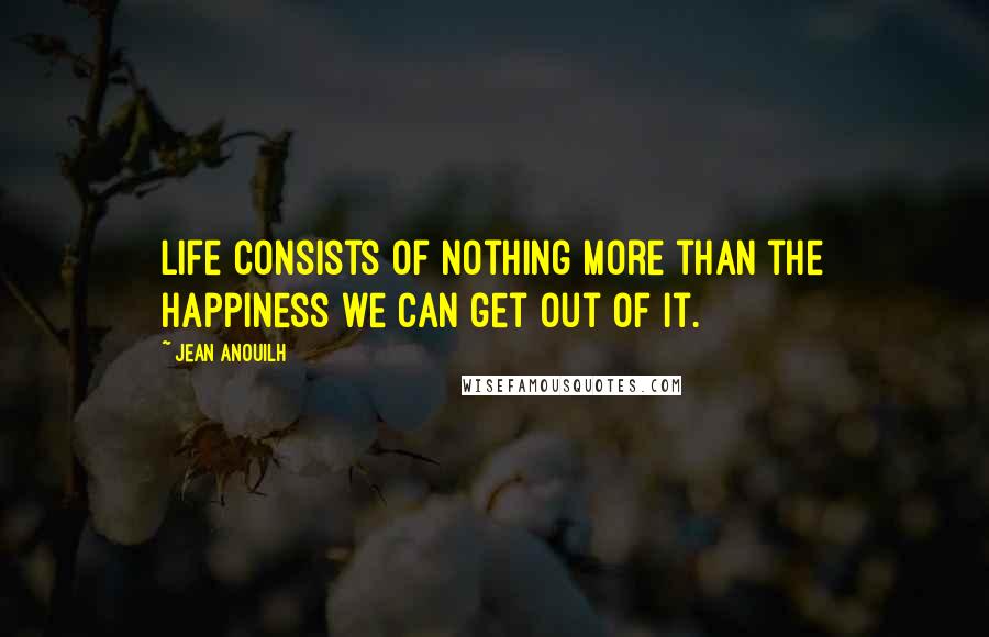 Jean Anouilh Quotes: Life consists of nothing more than the happiness we can get out of it.