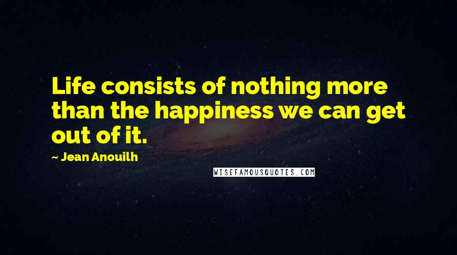 Jean Anouilh Quotes: Life consists of nothing more than the happiness we can get out of it.