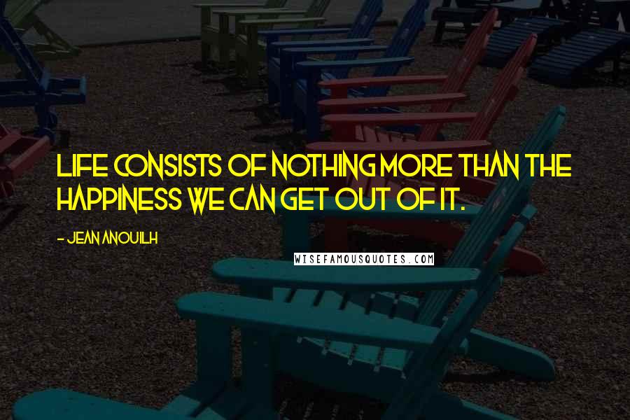 Jean Anouilh Quotes: Life consists of nothing more than the happiness we can get out of it.