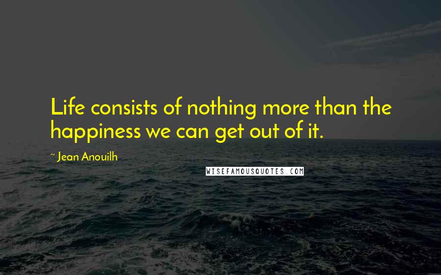 Jean Anouilh Quotes: Life consists of nothing more than the happiness we can get out of it.