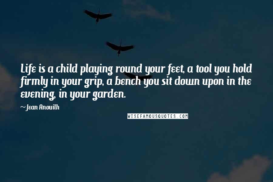 Jean Anouilh Quotes: Life is a child playing round your feet, a tool you hold firmly in your grip, a bench you sit down upon in the evening, in your garden.