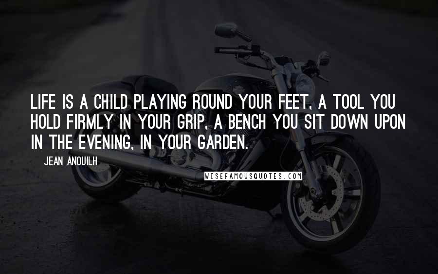 Jean Anouilh Quotes: Life is a child playing round your feet, a tool you hold firmly in your grip, a bench you sit down upon in the evening, in your garden.
