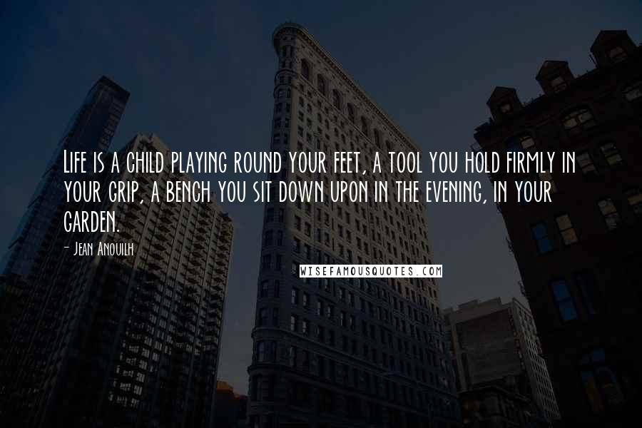 Jean Anouilh Quotes: Life is a child playing round your feet, a tool you hold firmly in your grip, a bench you sit down upon in the evening, in your garden.