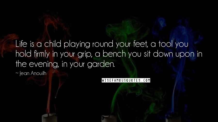 Jean Anouilh Quotes: Life is a child playing round your feet, a tool you hold firmly in your grip, a bench you sit down upon in the evening, in your garden.