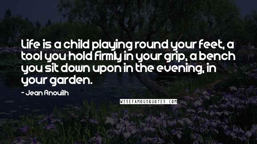 Jean Anouilh Quotes: Life is a child playing round your feet, a tool you hold firmly in your grip, a bench you sit down upon in the evening, in your garden.