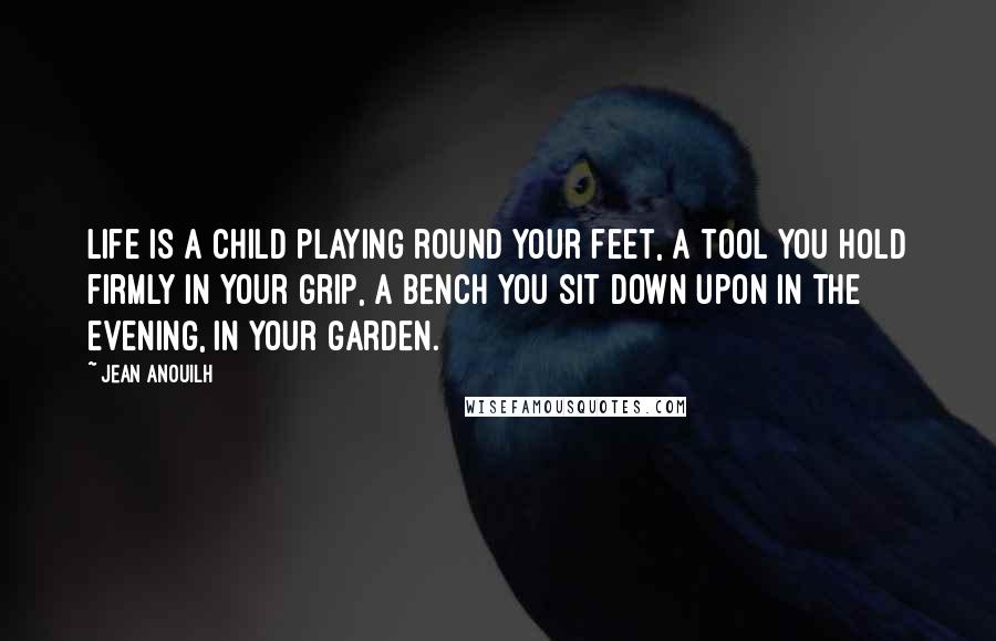 Jean Anouilh Quotes: Life is a child playing round your feet, a tool you hold firmly in your grip, a bench you sit down upon in the evening, in your garden.