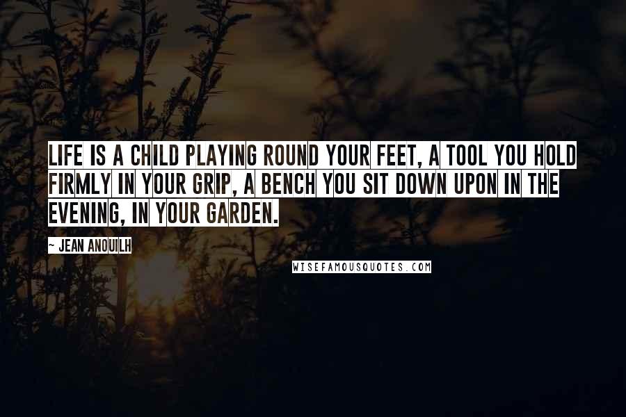 Jean Anouilh Quotes: Life is a child playing round your feet, a tool you hold firmly in your grip, a bench you sit down upon in the evening, in your garden.