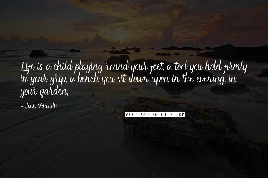 Jean Anouilh Quotes: Life is a child playing round your feet, a tool you hold firmly in your grip, a bench you sit down upon in the evening, in your garden.