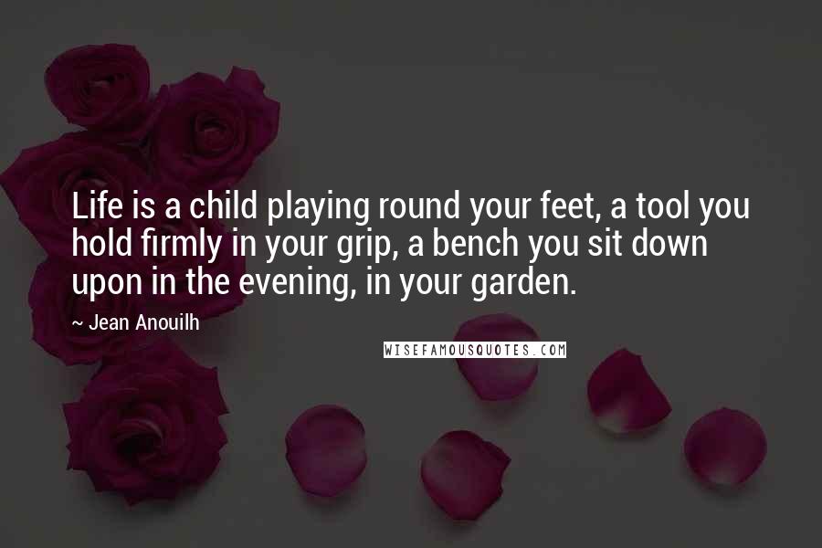 Jean Anouilh Quotes: Life is a child playing round your feet, a tool you hold firmly in your grip, a bench you sit down upon in the evening, in your garden.