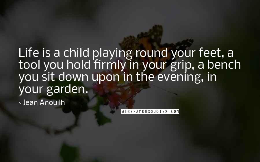 Jean Anouilh Quotes: Life is a child playing round your feet, a tool you hold firmly in your grip, a bench you sit down upon in the evening, in your garden.