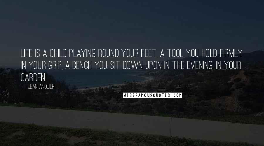 Jean Anouilh Quotes: Life is a child playing round your feet, a tool you hold firmly in your grip, a bench you sit down upon in the evening, in your garden.