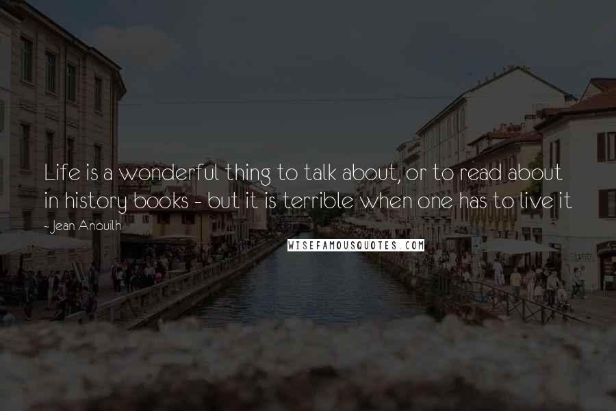 Jean Anouilh Quotes: Life is a wonderful thing to talk about, or to read about in history books - but it is terrible when one has to live it