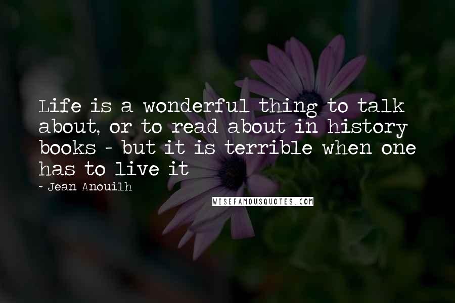 Jean Anouilh Quotes: Life is a wonderful thing to talk about, or to read about in history books - but it is terrible when one has to live it