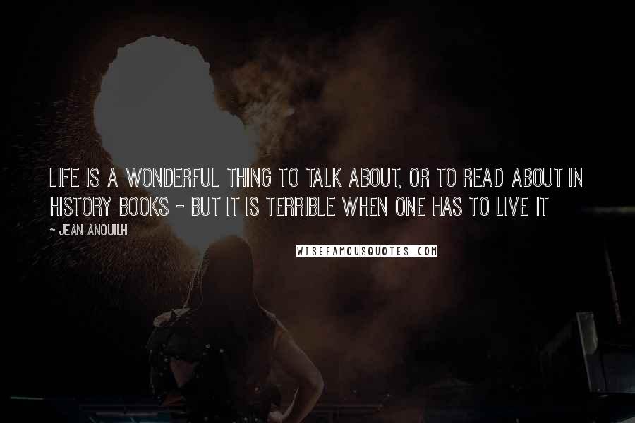 Jean Anouilh Quotes: Life is a wonderful thing to talk about, or to read about in history books - but it is terrible when one has to live it