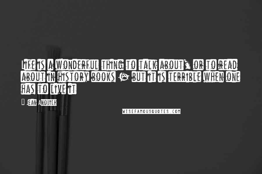 Jean Anouilh Quotes: Life is a wonderful thing to talk about, or to read about in history books - but it is terrible when one has to live it